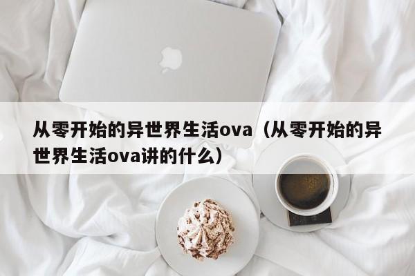从零开始的异世界生活ova（从零开始的异世界生活ova讲的什么）