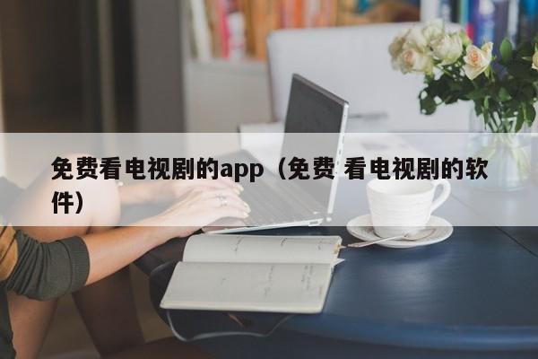 免费看电视剧的app（免费 看电视剧的软件）