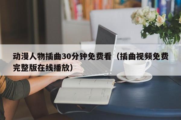 动漫人物插曲30分钟免费看（插曲视频免费完整版在线播放）