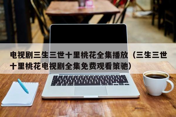 电视剧三生三世十里桃花全集播放（三生三世十里桃花电视剧全集免费观看策驰）