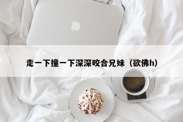 走一下撞一下深深咬合兄妹（欲佛h）