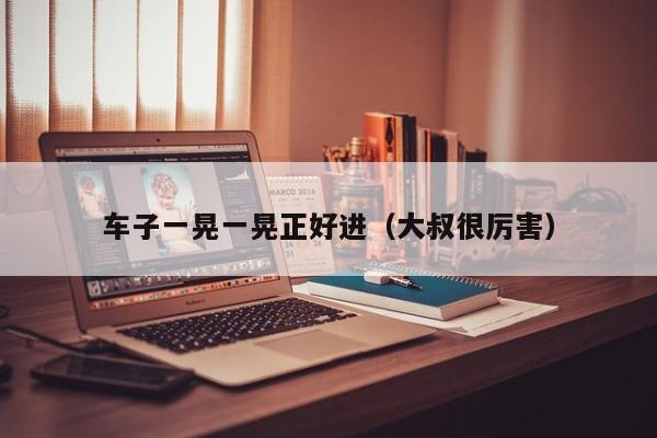 车子一晃一晃正好进（大叔很厉害）