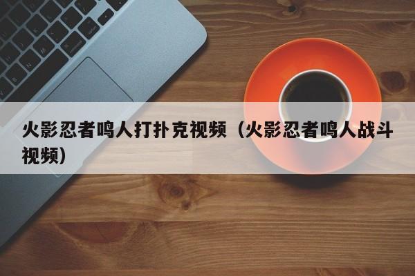 火影忍者鸣人打扑克视频（火影忍者鸣人战斗视频）