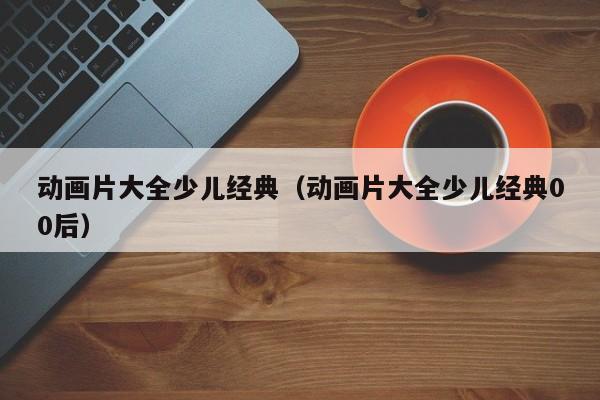 动画片大全少儿经典（动画片大全少儿经典00后）