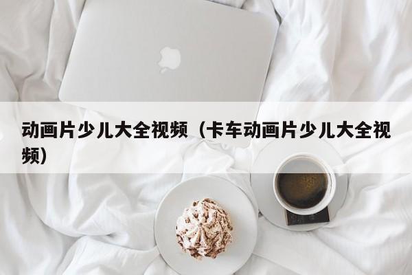 动画片少儿大全视频（卡车动画片少儿大全视频）