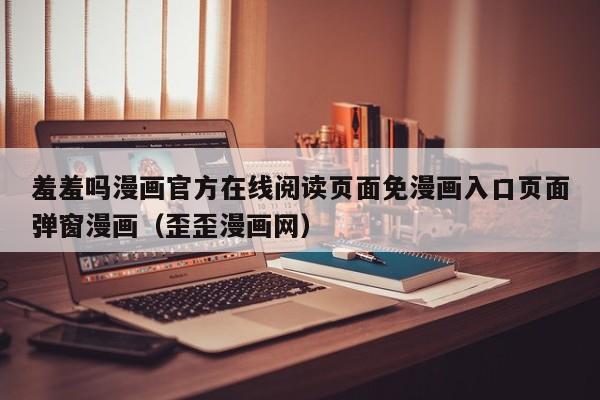 羞羞吗漫画官方在线阅读页面免漫画入口页面弹窗漫画（歪歪漫画网）