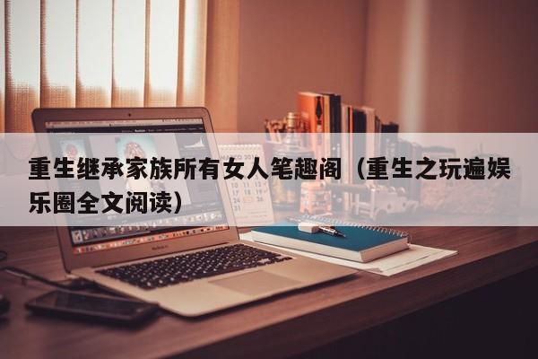 重生继承家族所有女人笔趣阁（重生之玩遍娱乐圈全文阅读）