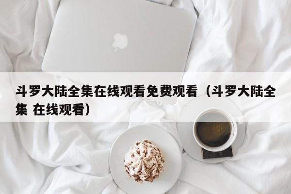 斗罗大陆全集在线观看免费观看（斗罗大陆全集 在线观看）