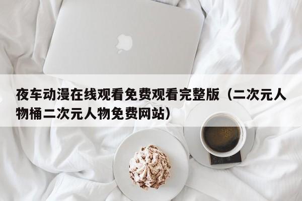 夜车动漫在线观看免费观看完整版（二次元人物桶二次元人物免费网站）