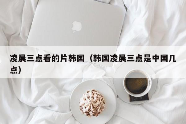 凌晨三点看的片韩国（韩国凌晨三点是中国几点）