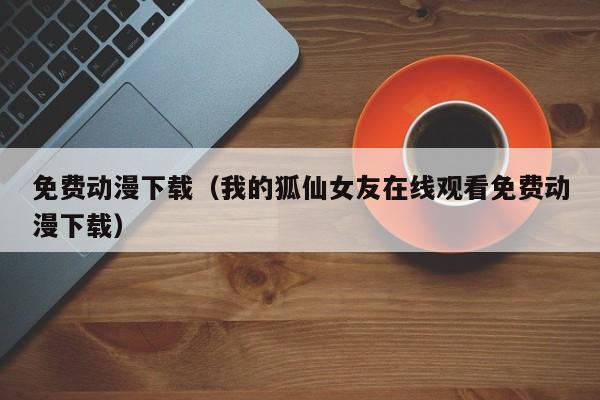 免费动漫下载（我的狐仙女友在线观看免费动漫下载）