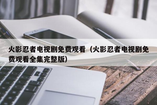火影忍者电视剧免费观看（火影忍者电视剧免费观看全集完整版）