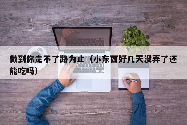 做到你走不了路为止（小东西好几天没弄了还能吃吗）