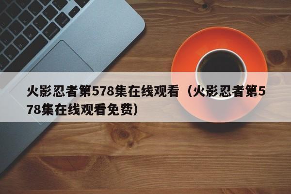 火影忍者第578集在线观看（火影忍者第578集在线观看免费）
