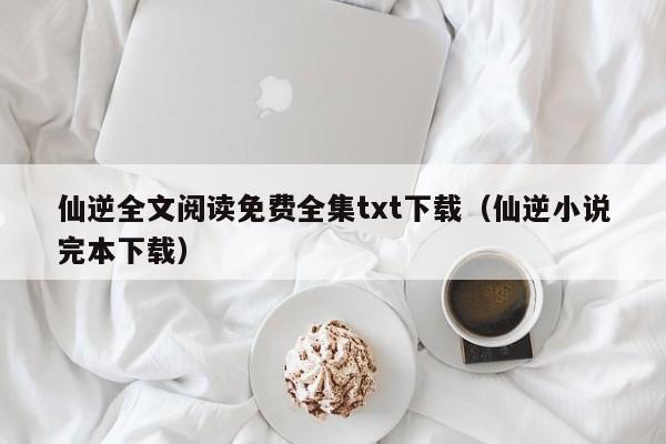 仙逆全文阅读免费全集txt下载（仙逆小说完本下载）