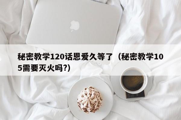 秘密教学120话恩爱久等了（秘密教学105需要灭火吗?）