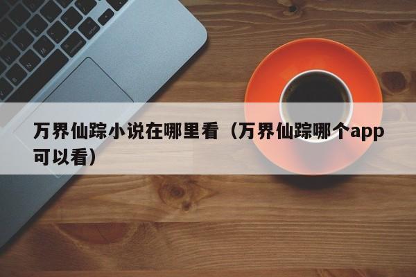 万界仙踪小说在哪里看（万界仙踪哪个app可以看）