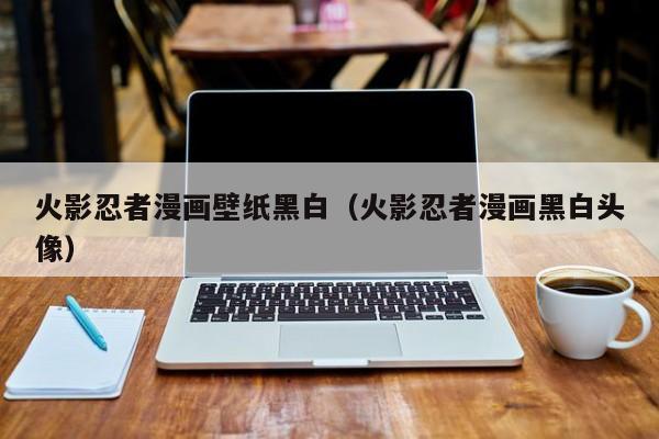 火影忍者漫画壁纸黑白（火影忍者漫画黑白头像）