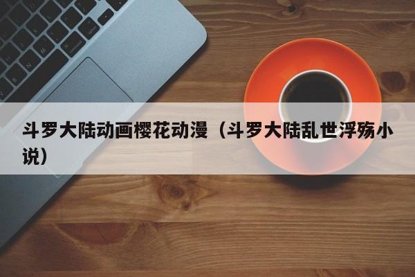 斗罗大陆动画樱花动漫（斗罗大陆乱世浮殇小说）