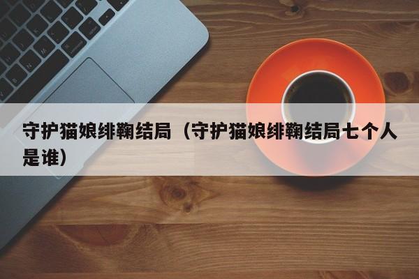 守护猫娘绯鞠结局（守护猫娘绯鞠结局七个人是谁）