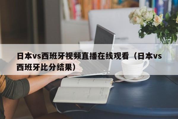 日本vs西班牙视频直播在线观看（日本vs西班牙比分结果）