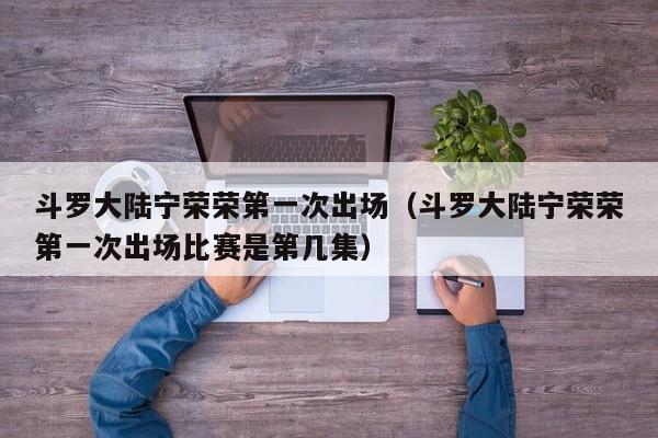 斗罗大陆宁荣荣第一次出场（斗罗大陆宁荣荣第一次出场比赛是第几集）