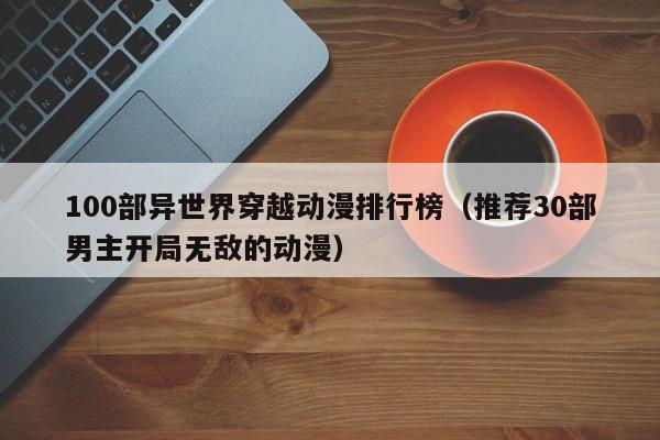 100部异世界穿越动漫排行榜（推荐30部男主开局无敌的动漫）