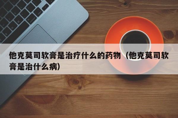 他克莫司软膏是治疗什么的药物（他克莫司软膏是治什么病）