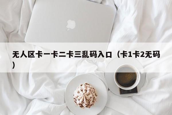 无人区卡一卡二卡三乱码入口（卡1卡2无码）
