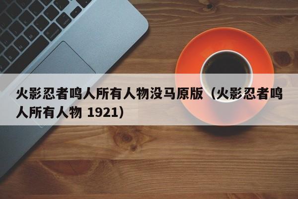 火影忍者鸣人所有人物没马原版（火影忍者鸣人所有人物 1921）