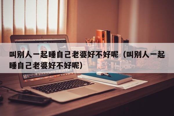 叫别人一起睡自己老婆好不好呢（叫别人一起睡自己老婆好不好呢）