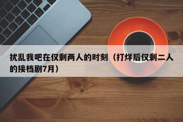 扰乱我吧在仅剩两人的时刻（打烊后仅剩二人的接档剧7月）