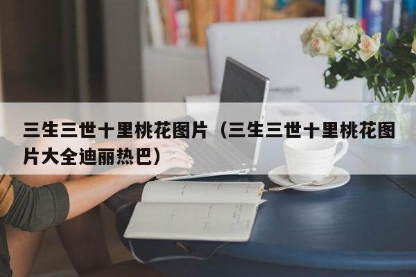 三生三世十里桃花图片（三生三世十里桃花图片大全迪丽热巴）