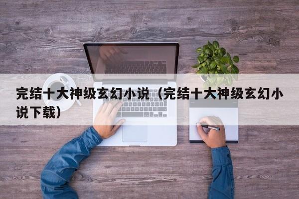 完结十大神级玄幻小说（完结十大神级玄幻小说下载）