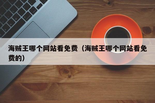 海贼王哪个网站看免费（海贼王哪个网站看免费的）