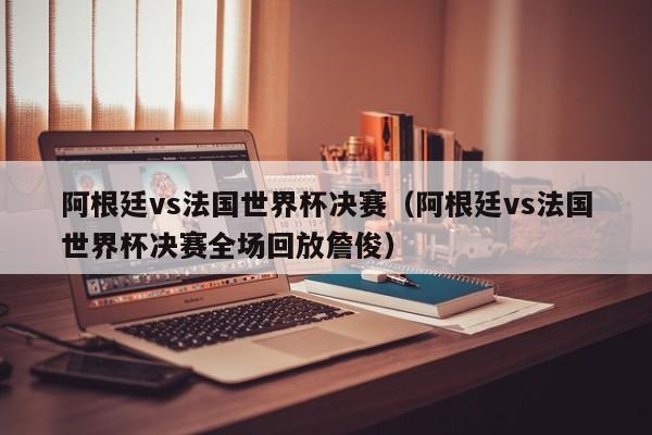 阿根廷vs法国世界杯决赛（阿根廷vs法国世界杯决赛全场回放詹俊）