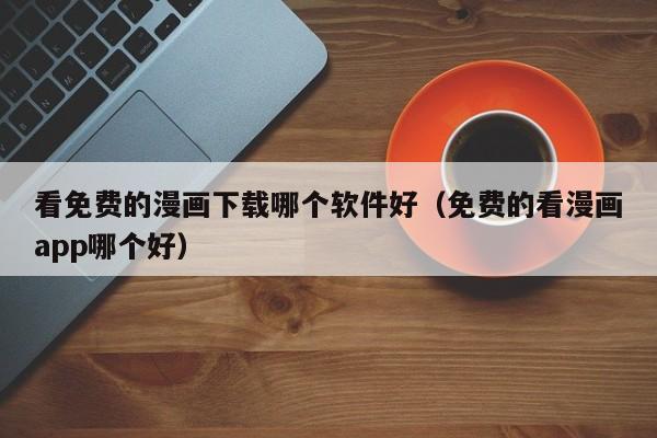 看免费的漫画下载哪个软件好（免费的看漫画app哪个好）