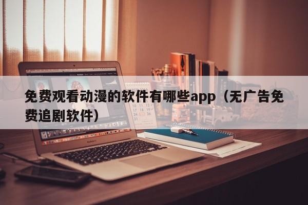 免费观看动漫的软件有哪些app（无广告免费追剧软件）