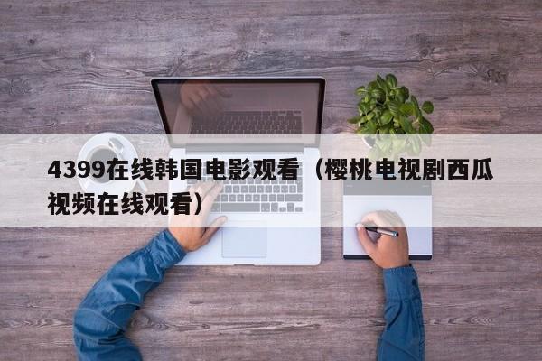 4399在线韩国电影观看（樱桃电视剧西瓜视频在线观看）