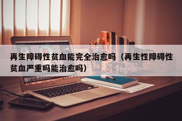 再生障碍性贫血能完全治愈吗（再生性障碍性贫血严重吗能治愈吗）